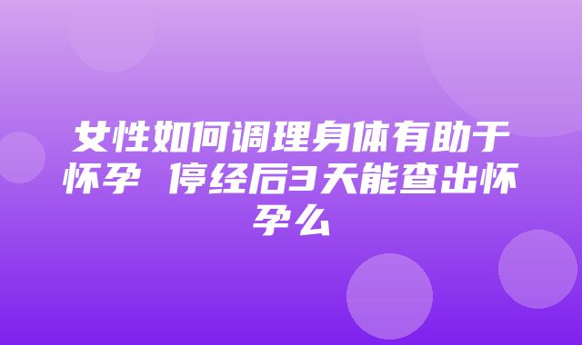 女性如何调理身体有助于怀孕 停经后3天能查出怀孕么