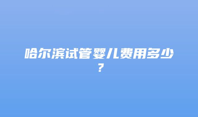 哈尔滨试管婴儿费用多少？