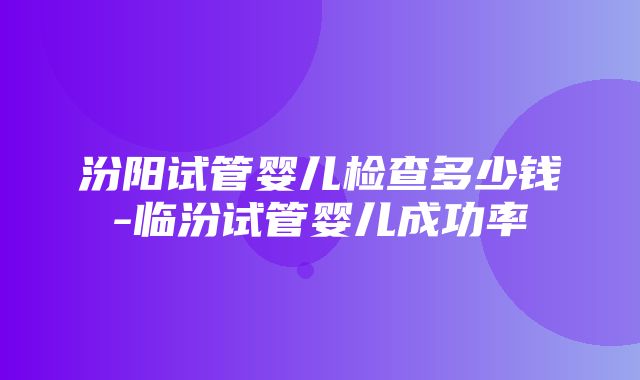 汾阳试管婴儿检查多少钱-临汾试管婴儿成功率