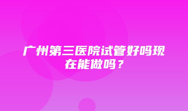 广州第三医院试管好吗现在能做吗？