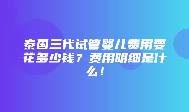 泰国三代试管婴儿费用要花多少钱？费用明细是什么！