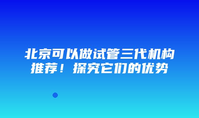 北京可以做试管三代机构推荐！探究它们的优势