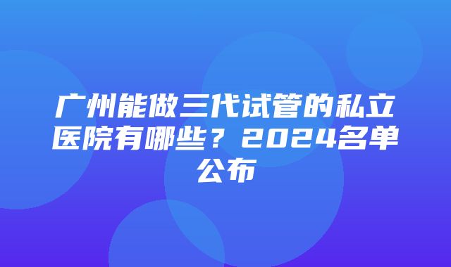 广州能做三代试管的私立医院有哪些？2024名单公布