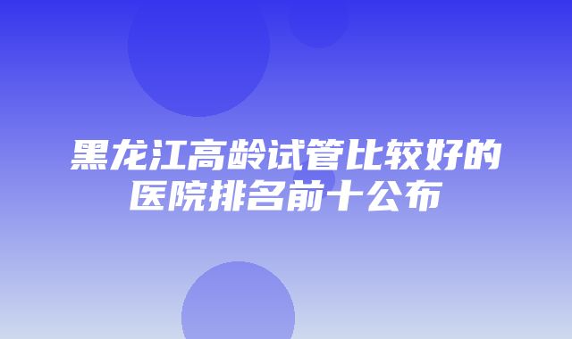 黑龙江高龄试管比较好的医院排名前十公布