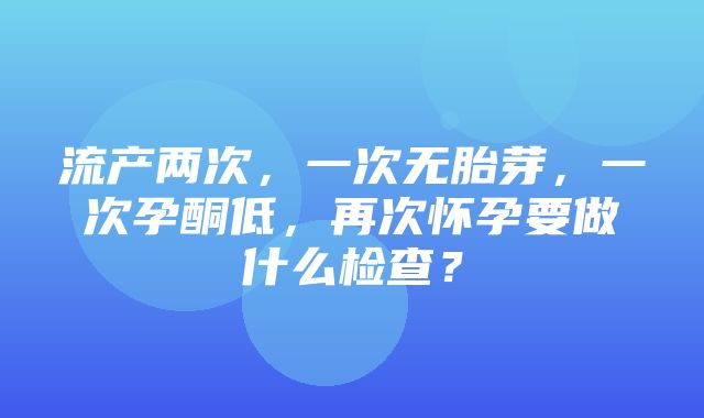 流产两次，一次无胎芽，一次孕酮低，再次怀孕要做什么检查？