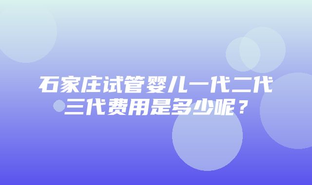 石家庄试管婴儿一代二代三代费用是多少呢？