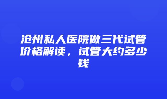 沧州私人医院做三代试管价格解读，试管大约多少钱