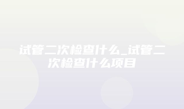 试管二次检查什么_试管二次检查什么项目