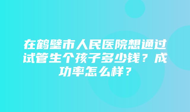 在鹤壁市人民医院想通过试管生个孩子多少钱？成功率怎么样？