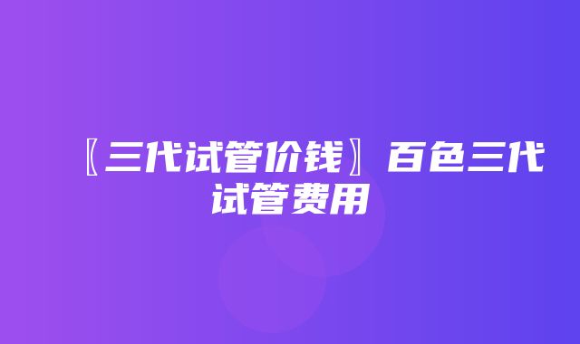 〖三代试管价钱〗百色三代试管费用