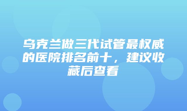 乌克兰做三代试管最权威的医院排名前十，建议收藏后查看