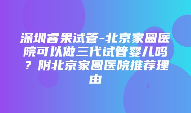 深圳睿果试管-北京家圆医院可以做三代试管婴儿吗？附北京家圆医院推荐理由