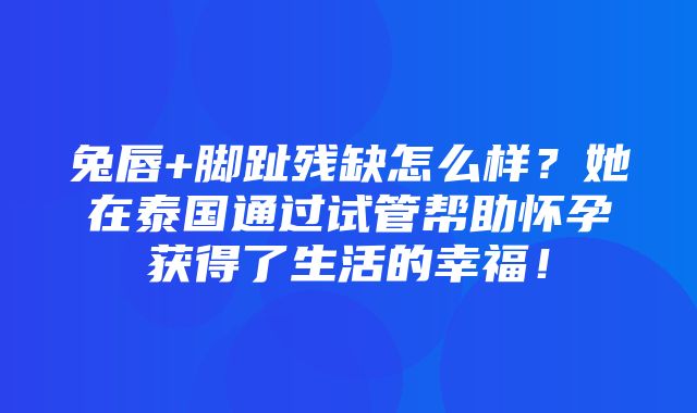 兔唇+脚趾残缺怎么样？她在泰国通过试管帮助怀孕获得了生活的幸福！