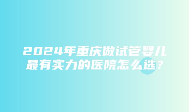 2024年重庆做试管婴儿最有实力的医院怎么选？