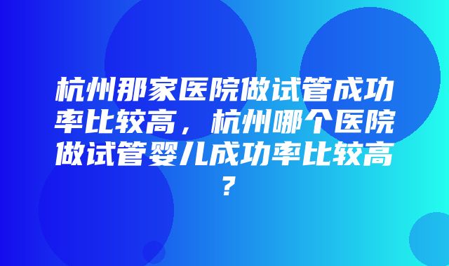 杭州那家医院做试管成功率比较高，杭州哪个医院做试管婴儿成功率比较高？