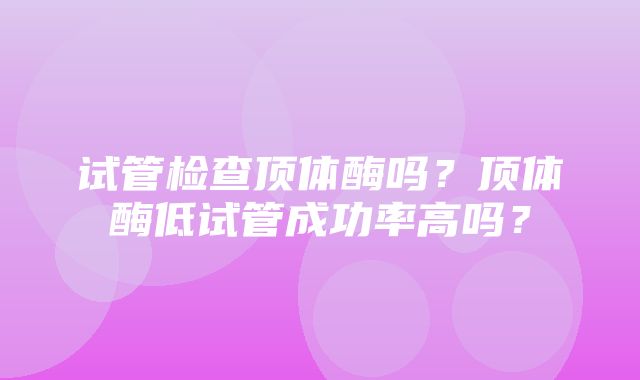 试管检查顶体酶吗？顶体酶低试管成功率高吗？