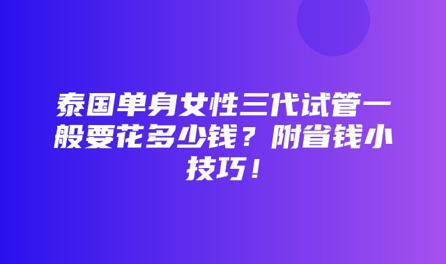 泰国单身女性三代试管一般要花多少钱？附省钱小技巧！