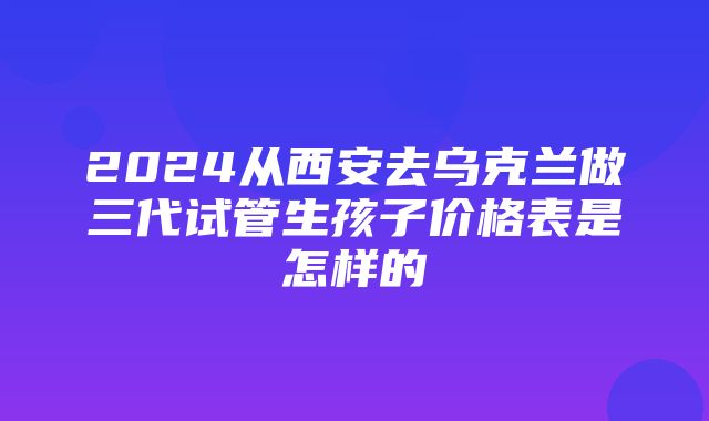 2024从西安去乌克兰做三代试管生孩子价格表是怎样的