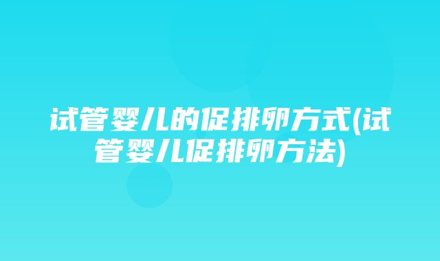 试管婴儿的促排卵方式(试管婴儿促排卵方法)