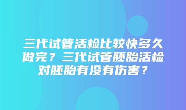 三代试管活检比较快多久做完？三代试管胚胎活检对胚胎有没有伤害？