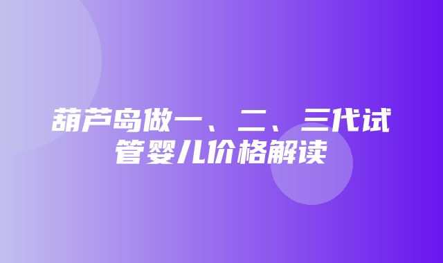 葫芦岛做一、二、三代试管婴儿价格解读