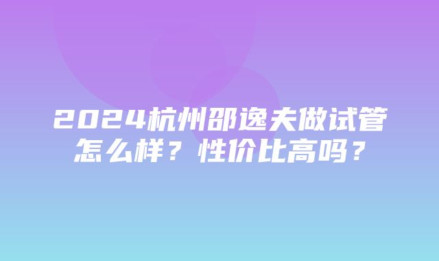 2024杭州邵逸夫做试管怎么样？性价比高吗？