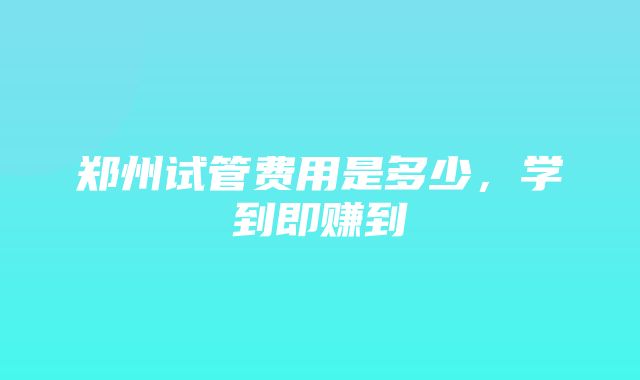 郑州试管费用是多少，学到即赚到