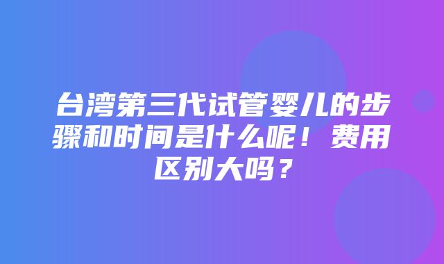 台湾第三代试管婴儿的步骤和时间是什么呢！费用区别大吗？