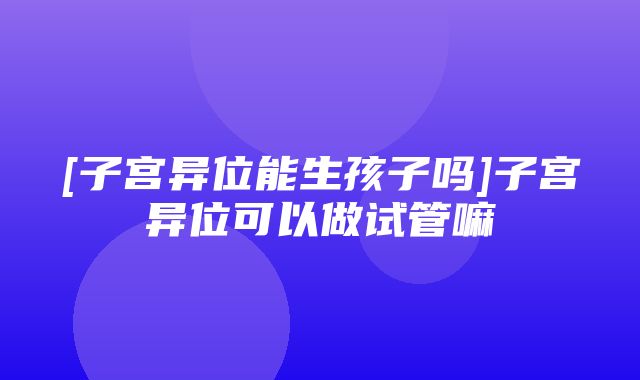 [子宫异位能生孩子吗]子宫异位可以做试管嘛