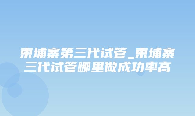 柬埔寨第三代试管_柬埔寨三代试管哪里做成功率高