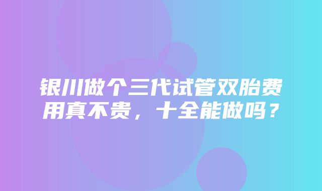 银川做个三代试管双胎费用真不贵，十全能做吗？