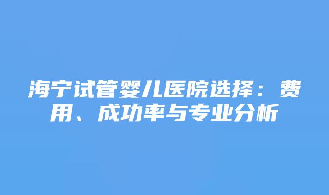 海宁试管婴儿医院选择：费用、成功率与专业分析