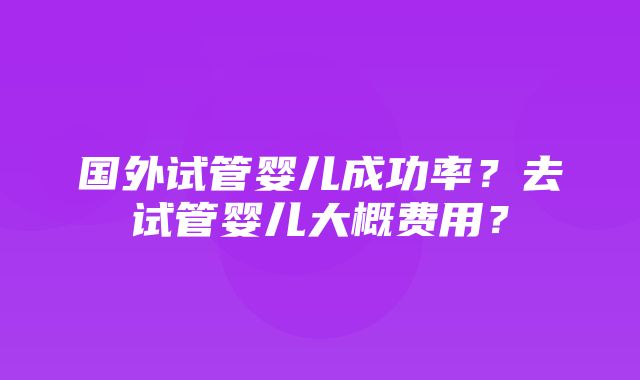 国外试管婴儿成功率？去试管婴儿大概费用？