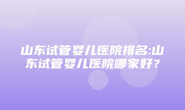 山东试管婴儿医院排名:山东试管婴儿医院哪家好？