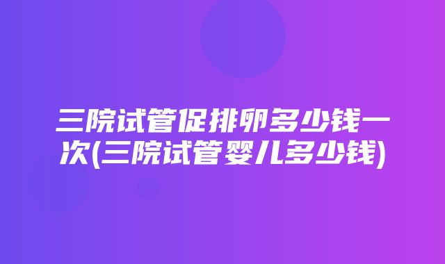 三院试管促排卵多少钱一次(三院试管婴儿多少钱)