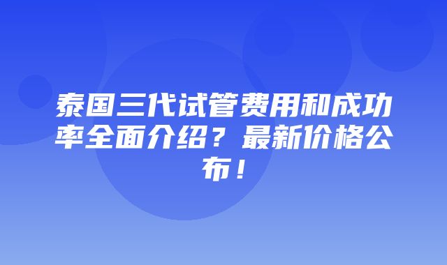 泰国三代试管费用和成功率全面介绍？最新价格公布！