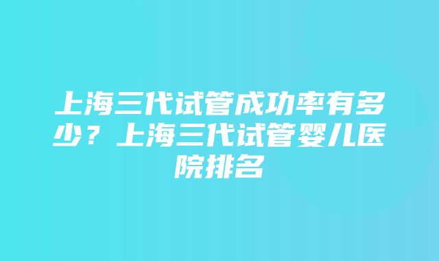 上海三代试管成功率有多少？上海三代试管婴儿医院排名