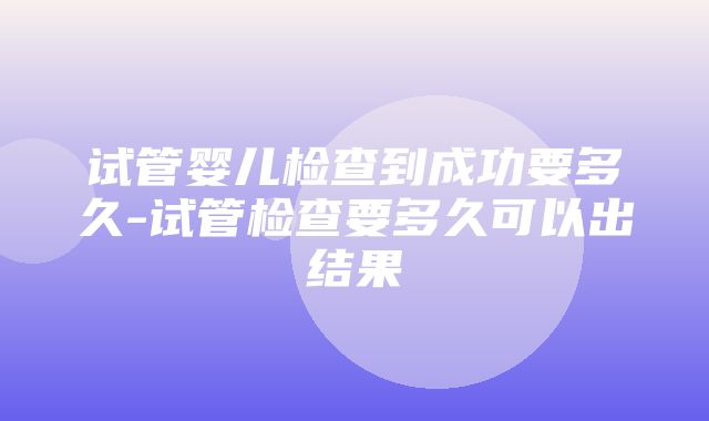 试管婴儿检查到成功要多久-试管检查要多久可以出结果