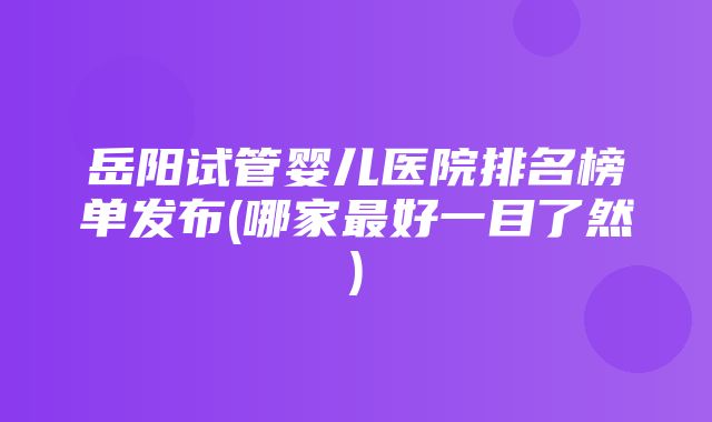 岳阳试管婴儿医院排名榜单发布(哪家最好一目了然)