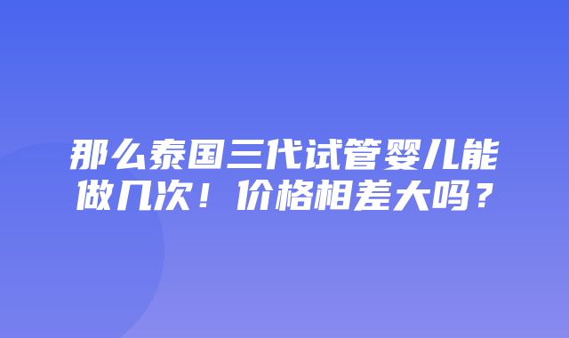 那么泰国三代试管婴儿能做几次！价格相差大吗？