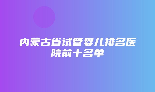 内蒙古省试管婴儿排名医院前十名单