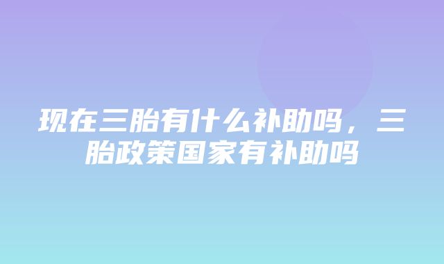 现在三胎有什么补助吗，三胎政策国家有补助吗