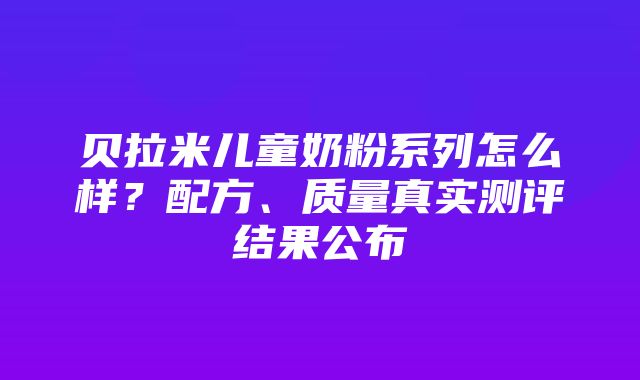 贝拉米儿童奶粉系列怎么样？配方、质量真实测评结果公布