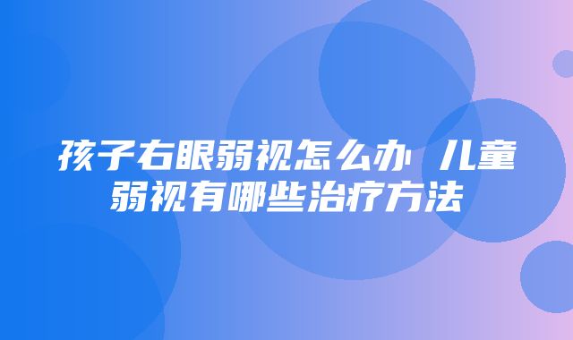 孩子右眼弱视怎么办 儿童弱视有哪些治疗方法