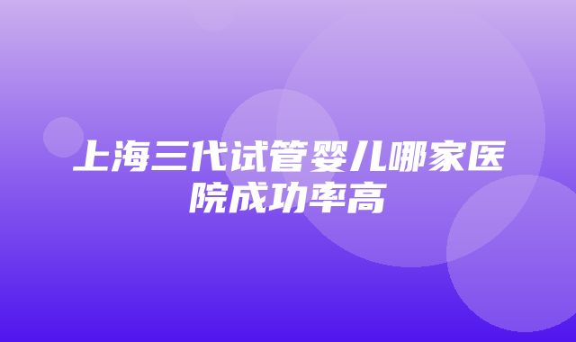 上海三代试管婴儿哪家医院成功率高