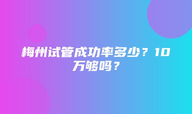 梅州试管成功率多少？10万够吗？