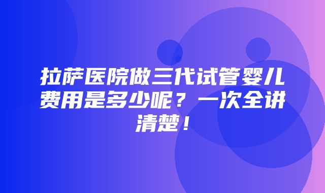 拉萨医院做三代试管婴儿费用是多少呢？一次全讲清楚！