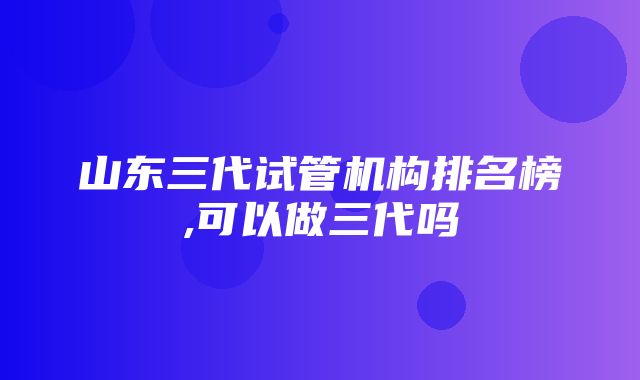 山东三代试管机构排名榜,可以做三代吗