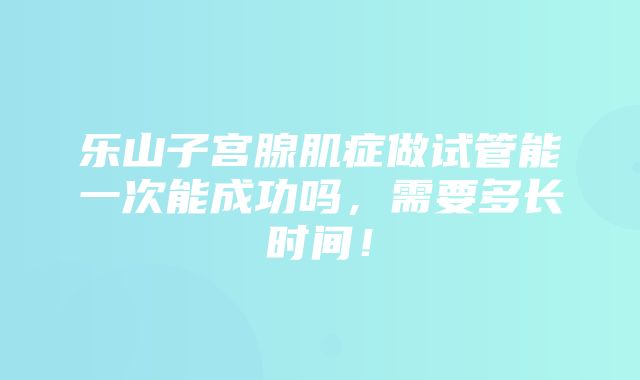 乐山子宫腺肌症做试管能一次能成功吗，需要多长时间！