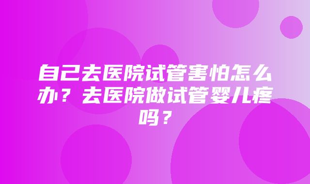 自己去医院试管害怕怎么办？去医院做试管婴儿疼吗？